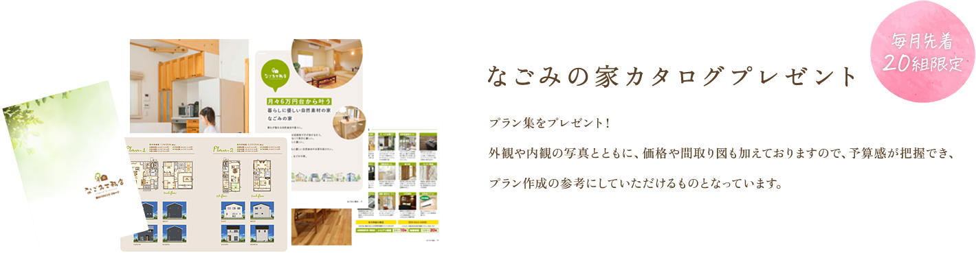 なごみの家カタログプレゼント プラン集をプレゼント!外観や内観の写真とともに、価格や間取り図も加えておりますので、予算感が把握でき、プラン作成の参考にしていただけるものとなっています。